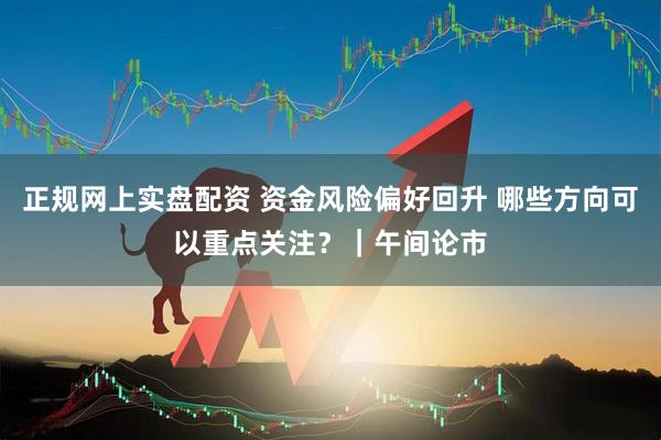 正规网上实盘配资 资金风险偏好回升 哪些方向可以重点关注？｜午间论市
