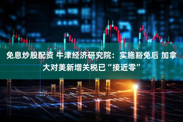 免息炒股配资 牛津经济研究院：实施豁免后 加拿大对美新增关税已“接近零”