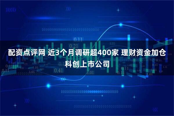 配资点评网 近3个月调研超400家 理财资金加仓科创上市公司