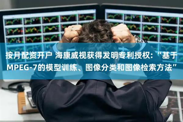 按月配资开户 海康威视获得发明专利授权: “基于MPEG-7的模型训练、图像分类和图像检索方法”