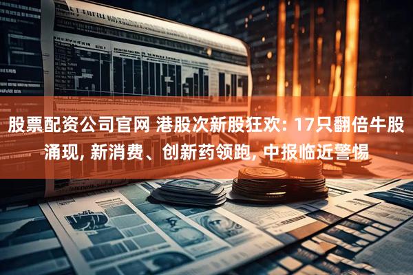 股票配资公司官网 港股次新股狂欢: 17只翻倍牛股涌现, 新消费、创新药领跑, 中报临近警惕