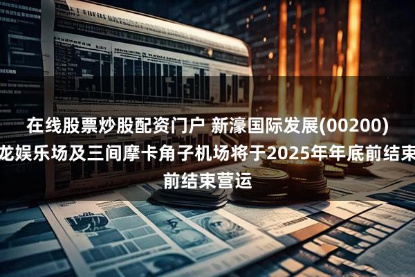 在线股票炒股配资门户 新濠国际发展(00200):骏龙娱乐场及三间摩卡角子机场将于2025年年底前结束营运