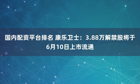 国内配资平台排名 康乐卫士:3.88万解禁股将于6月10日上市流通