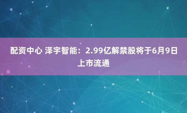 配资中心 泽宇智能:2.99亿解禁股将于6月9日上市流通