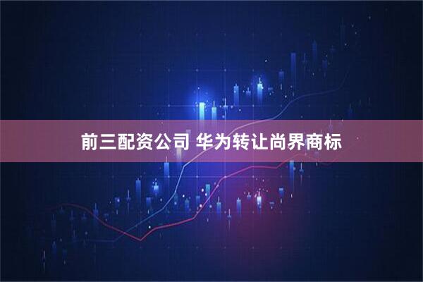 前三配资公司 华为转让尚界商标