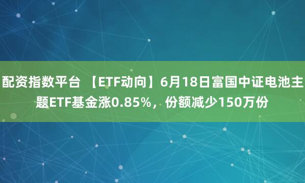 配资指数平台 【ETF动向】6月18日富国中证电池主题ETF基金涨0.85%,份额减少150万份