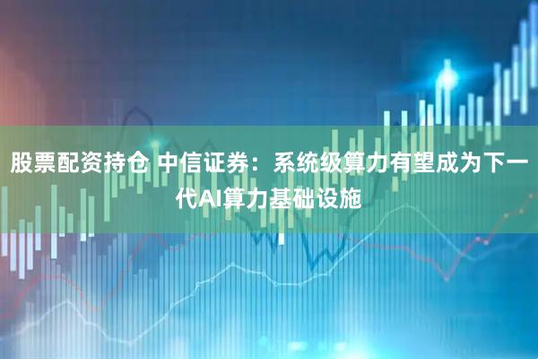股票配资持仓 中信证券:系统级算力有望成为下一代AI算力基础设施