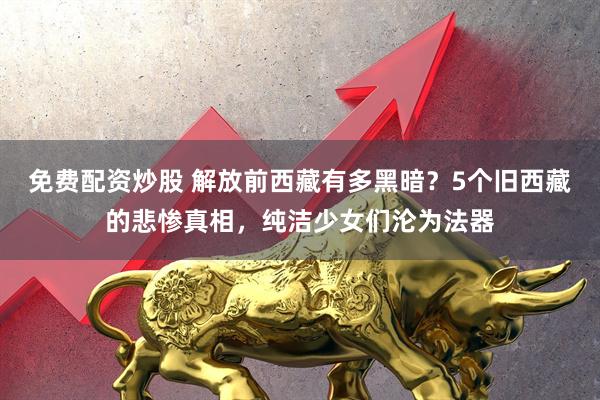 免费配资炒股 解放前西藏有多黑暗?5个旧西藏的悲惨真相,纯洁少女们沦为法器