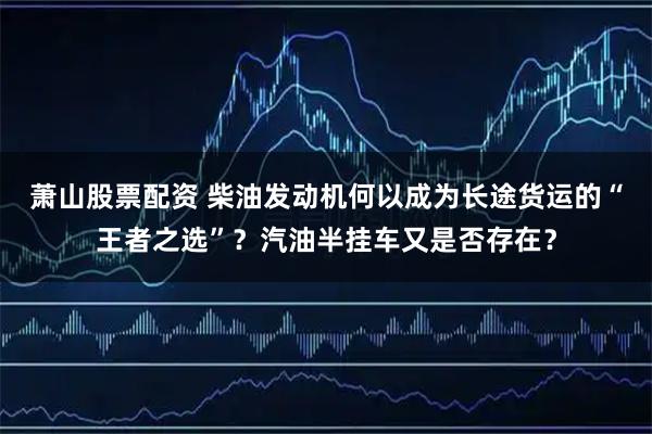 萧山股票配资 柴油发动机何以成为长途货运的“王者之选”?汽油半挂车又是否存在?