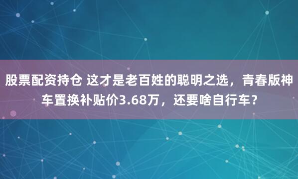 股票配资持仓 这才是老百姓的聪明之选,青春版神车置换补贴价3.68万,还要啥自行车?