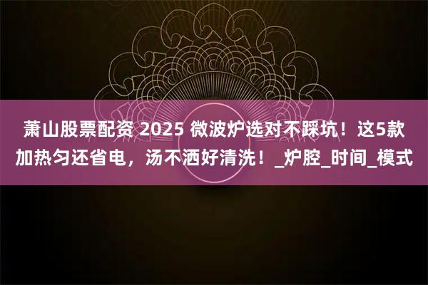 萧山股票配资 2025 微波炉选对不踩坑!这5款加热匀还省电,汤不洒好清洗!_炉腔_时间_模式