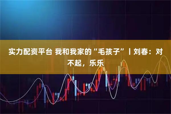 实力配资平台 我和我家的“毛孩子”丨刘春:对不起,乐乐