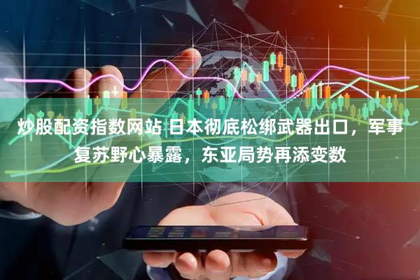 炒股配资指数网站 日本彻底松绑武器出口，军事复苏野心暴露，东亚局势再添变数