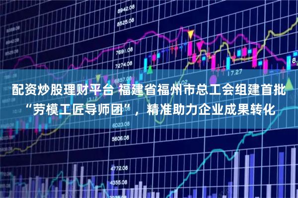 配资炒股理财平台 福建省福州市总工会组建首批“劳模工匠导师团”，精准助力企业成果转化