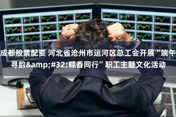 成都股票配资 河北省沧州市运河区总工会开展“端午寻韵 粽香同行”职工主题文化活动