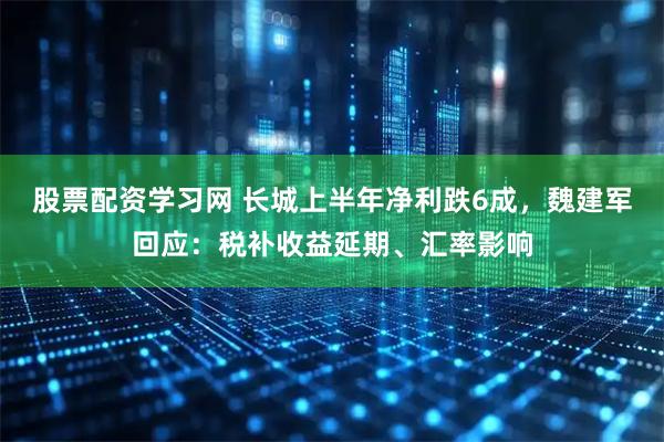 股票配资学习网 长城上半年净利跌6成，魏建军回应：税补收益延期、汇率影响