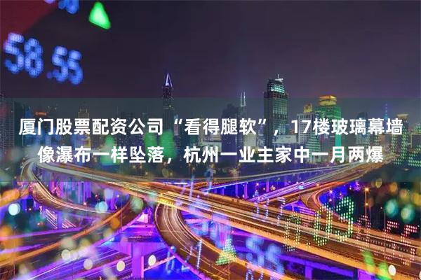 厦门股票配资公司 “看得腿软”，17楼玻璃幕墙像瀑布一样坠落，杭州一业主家中一月两爆