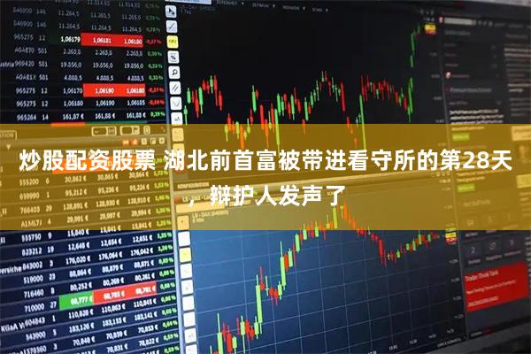炒股配资股票 湖北前首富被带进看守所的第28天，辩护人发声了