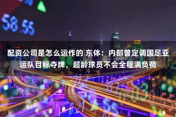 配资公司是怎么运作的 东体：内部曾定调国足亚运队目标夺牌，超龄球员不会全程满负荷