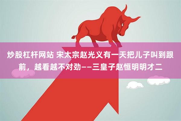 炒股杠杆网站 宋太宗赵光义有一天把儿子叫到跟前，越看越不对劲——三皇子赵恒明明才二