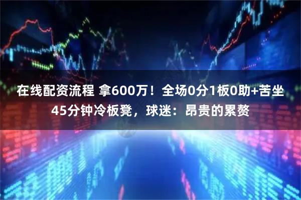 在线配资流程 拿600万！全场0分1板0助+苦坐45分钟冷板凳，球迷：昂贵的累赘