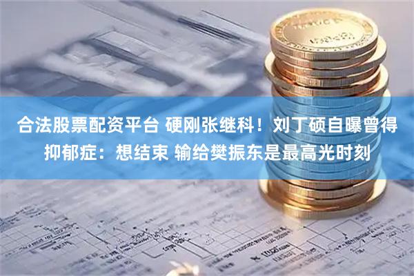 合法股票配资平台 硬刚张继科！刘丁硕自曝曾得抑郁症：想结束 输给樊振东是最高光时刻