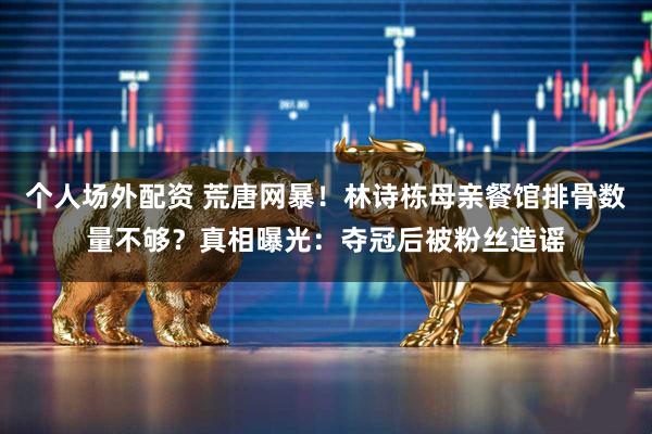 个人场外配资 荒唐网暴！林诗栋母亲餐馆排骨数量不够？真相曝光：夺冠后被粉丝造谣
